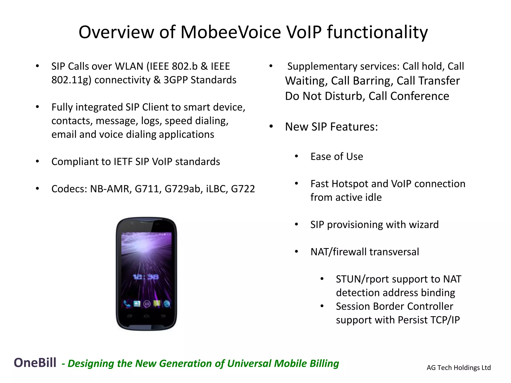 Overview of MobeeVoice VoIP functionality
   •   SIP Calls over WLAN (IEEE 802.b & IEEE         •   Supplementary services: Call hold, Call
       802.11g) connectivity & 3GPP Standards             Waiting, Call Barring, Call Transfer
                                                          Do Not Disturb, Call Conference
   •   Fully integrated SIP Client to smart device,
       contacts, message, logs, speed dialing,
                                                      • New SIP Features:
       email and voice dialing applications

   •   Compliant to IETF SIP VoIP standards                •   Ease of Use

   •   Codecs: NB-AMR, G711, G729ab, iLBC, G722            •   Fast Hotspot and VoIP connection
                                                               from active idle

                                                           •   SIP provisioning with wizard

                                                           •   NAT/firewall transversal

                                                                 •   STUN/rport support to NAT
                                                                     detection address binding
                                                                 •   Session Border Controller
                                                                     support with Persist TCP/IP


OneBill   - Designing the New Generation of Universal Mobile Billing                      AG Tech Holdings Ltd
 