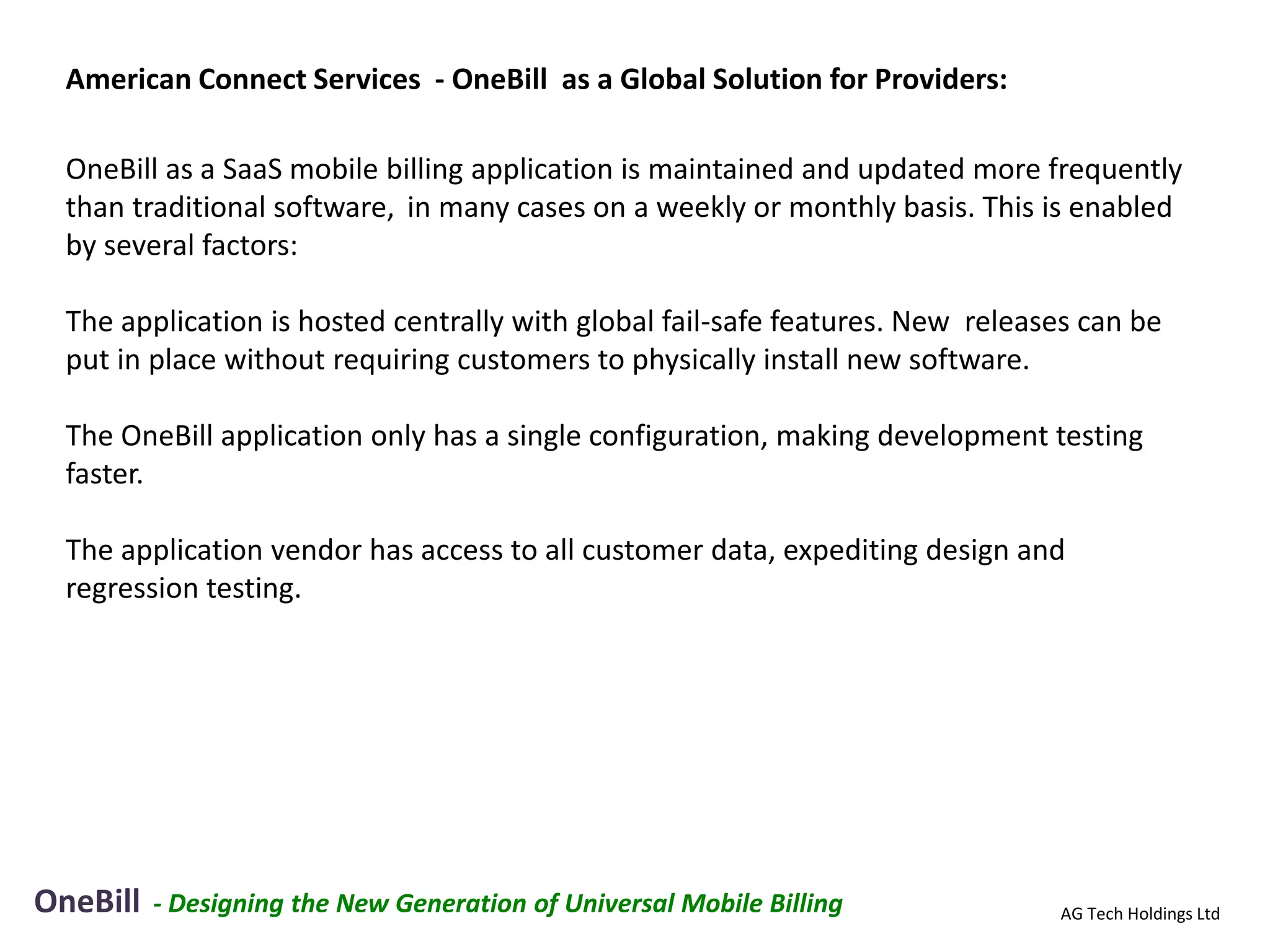 American Connect Services - OneBill as a Global Solution for Providers:

  OneBill as a SaaS mobile billing application is maintained and updated more frequently
  than traditional software, in many cases on a weekly or monthly basis. This is enabled
  by several factors:

  The application is hosted centrally with global fail-safe features. New releases can be
  put in place without requiring customers to physically install new software.

  The OneBill application only has a single configuration, making development testing
  faster.

  The application vendor has access to all customer data, expediting design and
  regression testing.




OneBill   - Designing the New Generation of Universal Mobile Billing            AG Tech Holdings Ltd
 
