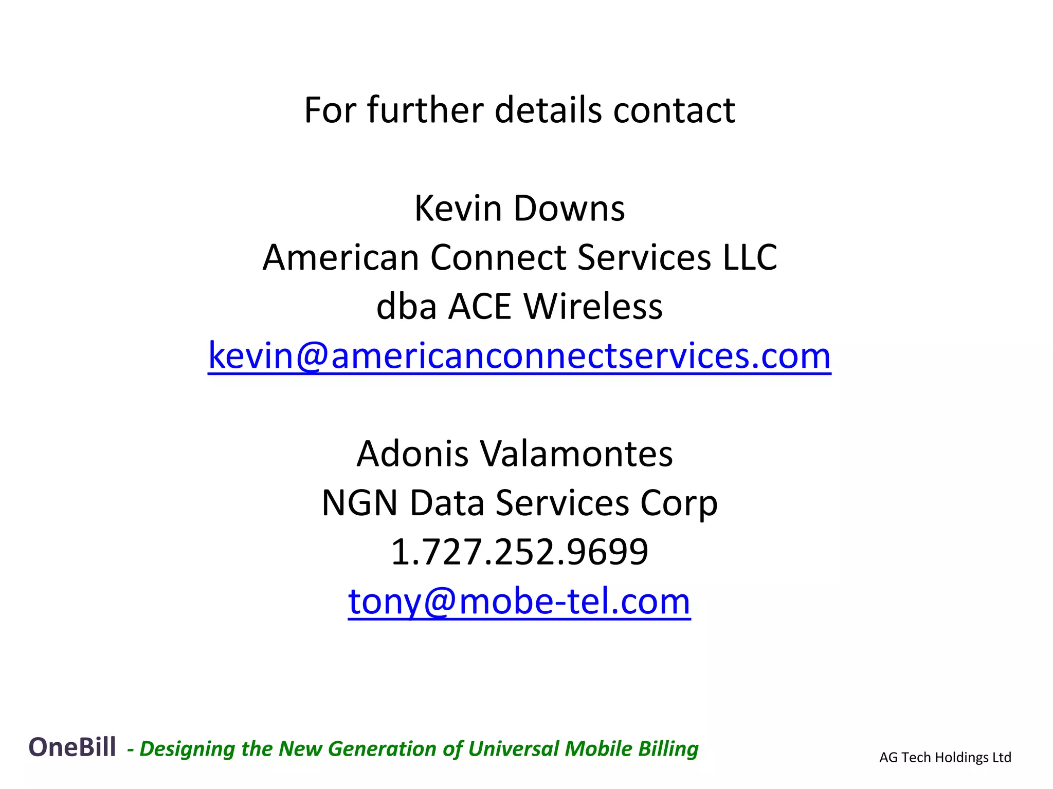 For further details contact

                             Kevin Downs
                     American Connect Services LLC
                           dba ACE Wireless
                  kevin@americanconnectservices.com

                               Adonis Valamontes
                             NGN Data Services Corp
                                1.727.252.9699
                              tony@mobe-tel.com


OneBill   - Designing the New Generation of Universal Mobile Billing   AG Tech Holdings Ltd
 