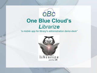 One Blue Cloud’s
Librarize
“a mobile app for library's administration demo-deck”
 