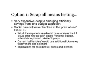 Option 1: Scrap all means testing…
  Very expensive, despite emerging efﬁciency
savings from ‘one budget’ approach;!
  S...