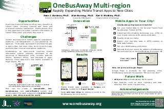OneBusAway Multi-region

Rapidly Expanding Mobile Transit Apps to New Cities
Sean J. Barbeau, Ph.D.
University of South Florida

Alan Borning, Ph.D.

Kari E. Watkins, Ph.D.

University of Washington

Georgia Institute of Technology

Mobile Apps in Your City!

Innovation

Opportunities
Real-time transit information offers many benefits to
transit riders, including reduced wait times and
increased customer satisfaction. Mobile phones offer
a new opportunity to deliver real-time information to
transit riders when and where they need it.

OneBusAway Deployment Checklist
Put your transit data in the General Transit Feed
Specification Format (GTFS)
Install real-time tracking technology (e.g., GPS) on
your transit vehicles (with arrival estimates)

Challenges

Quality-check your data

Custom development of mobile apps for smartphone
platforms (~$150k/platform) is cost-prohibitive for
agencies. Third-party developers have filled the gap
in some cities, but most cities do not have full app
portfolios that cover all smartphone platforms.
OneBusAway, an open-source real-time transit
information system originally developed at the
University of Washington (UW), includes Android,
iPhone, Windows Phone, and Windows 8 apps.
However, these apps were only readily available in
Puget Sound, WA.

Export your real-time data in GTFS-realtime or
SIRI data formats
Set up a OneBusAway web server
OneBusAway Multi-region Architecture efficiently
existing OneBusAway mobile apps to new cities

extends

Request that your server be added to OneBusAway
Server Directory on the OneBusAway Developer list

Results
Your city could
be next!

?

Why not just use Google Maps?
Google Maps is primarily for trip planning, while
OneBusAway answers the question “Where is my Bus?”

Future Work
• Add your city to OneBusAway Multi-region!
Duplicating mobile apps for each new city leads to problems
with sustainability, fragmentation, and scalability

How can we create a sustainable, lowmaintenance, and cost-effective system that
would support the rapid expansion of mobile transit
apps to new cities around the world?

Android

iPhone

Windows Phone &
Windows 8

• Mobile transit apps available in Tampa and
Atlanta, in addition to Puget Sound!
• Easily add new cities by adding a record to the
OneBusAway Server Directory

www.onebusaway.org

• New features, such as issue reporting and data
collection from users, trip planning

Acknowledgements
Funding for multi-region development provided by the National Center for Transit Research at USF. Atlanta deployment funded by the National
Center for Transportation Productivity and Management, GVU Center and IPAT at Georgia Tech. Thanks to Hillsborough Area Regional Transit, and
Metropolitan Atlanta Rapid Transit Authority, Sound Transit, and other multi-region contributors. Full credits at
http://bit.ly/OBA_multiregion_blog.

barbeau@cutr.usf.edu
borning@cs.washington.edu
kari.watkins@ce.gatech.edu
Scan for full paper

 