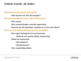 Enkele trends: de leden

      Veeleisend (waarde voor geld)
                    Hoe kunnen we met dit omgaan?
      Uiten hun opinie maar ook kritiek rond:
                    Hun sector
                    Hun verwachtingen rond de organisatie
                    Kunnen we dit opvangen, opslaan en er iets mee doen?
      Tonen hun lidmaatschap op hun profielen
                    Om eigen belang/werk te promoveren
                        •Gebruik van quality labels, herkenning
                    Moet de organisatie
                        •Dit toelaten?
                        •Dit faciliteren?
                    Hoe onpartijdig blijven



10   The future of membership organisations
     October 11th 2011
 