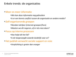 Enkele trends: de organisaties

      Meer en meer informatie
                     Wie kan deze informatie nog gebruiken
                     Is er een kennis conflict tussen de organisatie en andere media?
      Zelf-organiserende groepen
                     Worden talrijker (internet groepen/fora)
                     Moeten we dit negeren, of er iets mee doen?
      Focus op interne processen
                     Hoe helpt dit het lid?
                     Is de toegevoegde waarde duidelijk voor ze?
      Het publiek verwacht sociale support en visie
                     Verplichting is groter dan vroeger



11   The future of membership organisations
     October 11th 2011
 