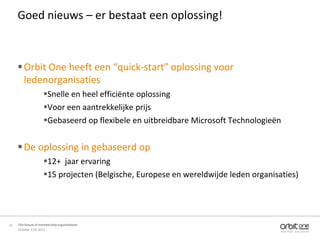 Goed nieuws – er bestaat een oplossing!



      Orbit One heeft een “quick-start” oplossing voor
       ledenorganisaties
                     Snelle en heel efficiënte oplossing
                     Voor een aantrekkelijke prijs
                     Gebaseerd op flexibele en uitbreidbare Microsoft Technologieën


      De oplossing in gebaseerd op
                     12+ jaar ervaring
                     15 projecten (Belgische, Europese en wereldwijde leden organisaties)




15   The future of membership organisations
     October 11th 2011
 