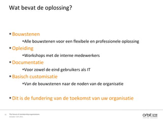 Wat bevat de oplossing?



      Bouwstenen
                     Alle bouwstenen voor een flexibele en professionele oplossing
      Opleiding
                     Workshops met de interne medewerkers
      Documentatie
                     Voor zowel de eind gebruikers als IT
      Basisch customisatie
                     Van de bouwstenen naar de noden van de organisatie


      Dit is de fundering van de toekomst van uw organisatie

16   The future of membership organisations
     October 11th 2011
 
