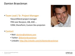 Damien Braeckman



     Team Lead / Sr. Project Manager
                    Gecertifiëerd project manager
                    PM voor Recytyre, IAB, AISE …
                    CRM, SharePoint, Custom Dev projecten


     Contact
                     Mail: damien@orbitone.com
                     Twitter: @damienbraeckman
                     LinkedIn: http://be.linkedin.com/in/damienbraeckman




2   The future of membership organisations
    October 11th 2011
 