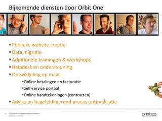 Bijkomende diensten door Orbit One




      Publieke website creatie
      Data migratie
      Additionele trainingen & workshops
      Helpdesk en ondersteuning
      Ontwikkeling op maat
                    Online betalingen en facturatie
                    Self-service portaal
                    Online handtekeningen (contracten)
      Advies en begeleiding rond proces optimalisatie
20   The future of membership organisations
     October 11th 2011
 