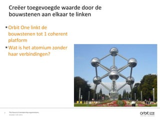 Creëer toegevoegde waarde door de
    bouwstenen aan elkaar te linken

 Orbit One linkt de
  bouwstenen tot 1 coherent
  platform
 Wat is het atomium zonder
  haar verbindingen?




6   The future of membership organisations
    October 11th 2011
 