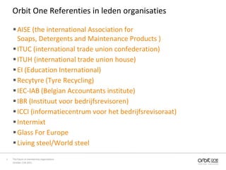 Orbit One Referenties in leden organisaties

     AISE (the international Association for
      Soaps, Detergents and Maintenance Products )
     ITUC (international trade union confederation)
     ITUH (international trade union house)
     EI (Education International)
     Recytyre (Tyre Recycling)
     IEC-IAB (Belgian Accountants institute)
     IBR (Instituut voor bedrijfsrevisoren)
     ICCI (informatiecentrum voor het bedrijfsrevisoraat)
     Intermixt
     Glass For Europe
     Living steel/World steel

7   The future of membership organisations
    October 11th 2011
 