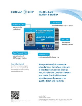 Now you're ready to automate
attendance at the school entrance,
in the classroom and on the bus.
Plus, use the One Card for cafeteria
purchases. The dual-factor card
permits secure door access to
qualified staff and students.
How to Get Started:
Learn how schools are using the
One Card. Send us a quick email
requesting a One Card Case Study.
info@scholarchip.com
6 Commercial Street, Hicksville, NY 11801 • 800-399-7340 • 516-827-5081
516-827-5083 FAX • www.ScholarChip.com • info@ScholarChip.com
ScholarChip®
Tools for Smarter SchoolsTM
© All brand names and trademarks are the sole property
of their respective owners.
The One Card
Student & Staff ID
 