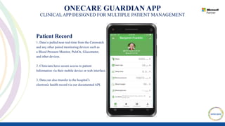 ONECARE GUARDIAN APP
CLINICAL APP DESIGNED FOR MULTIPLE PATIENT MANAGEMENT
Patient Record
1. Data is pulled near real-time from the Carewatch
and any other paired monitoring devices such as
a Blood Pressure Monitor, PulsOx, Glucometer,
and other devices.
2. Clinicians have secure access to patient
Information via their mobile device or web interface.
3. Data can also transfer to the hospital’s
electronic health record via our documented API.
 