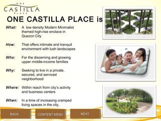 What: A low density Modern Minimalist
themed high-rise enclave in
Quezon City
How: That offers intimate and tranquil
environment with lush landscapes
Who: For the discerning and growing
upper middle-income families
Why: Seeking to live in a private,
secured, and serviced
neighborhood
Where: Within reach from city’s activity
and business centers
When: In a time of increasing cramped
living spaces in the city.
ONE CASTILLA PLACE is …
BACKBACK NEXTNEXTCONTENT MENUCONTENT MENU
 