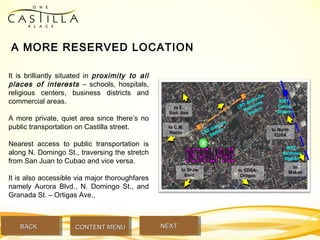 A MORE RESERVED LOCATION
It is brilliantly situated in proximity to all
places of interests – schools, hospitals,
religious centers, business districts and
commercial areas.
A more private, quiet area since there’s no
public transportation on Castilla street.
Nearest access to public transportation is
along N. Domingo St., traversing the stretch
from San Juan to Cubao and vice versa.
It is also accessible via major thoroughfares
namely Aurora Blvd., N. Domingo St., and
Granada St. – Ortigas Ave.,
to Shaw
Blvd.
to EDSA-
Ortigas
to C.M.
Recto
to E.
Rod. Ave
to North
EDSA
to
Makati
LRT-Gilmore
Station
LRT-Betty-Go
Belmonte
Station
MRT-
Cubao
Station
MRT-
Santolan
Station
BACKBACK NEXTNEXTCONTENT MENUCONTENT MENU
 
