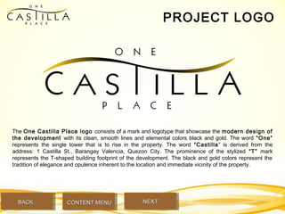 PROJECT LOGO
The One Castilla Place logo consists of a mark and logotype that showcase the modern design of
the development with its clean, smooth lines and elemental colors black and gold. The word “One”
represents the single tower that is to rise in the property. The word “Castilla” is derived from the
address: 1 Castilla St., Barangay Valencia, Quezon City. The prominence of the stylized “T” mark
represents the T-shaped building footprint of the development. The black and gold colors represent the
tradition of elegance and opulence inherent to the location and immediate vicinity of the property.
BACKBACK NEXTNEXTCONTENT MENUCONTENT MENU
 