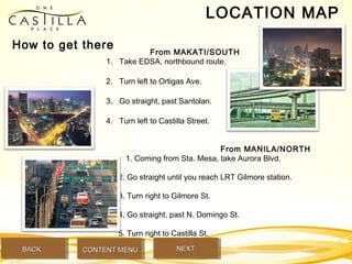 LOCATION MAP
From MAKATI/SOUTH
1. Take EDSA, northbound route.
2. Turn left to Ortigas Ave.
3. Go straight, past Santolan.
4. Turn left to Castilla Street.
From MANILA/NORTH
1. Coming from Sta. Mesa, take Aurora Blvd.
2. Go straight until you reach LRT Gilmore station.
3. Turn right to Gilmore St.
4. Go straight, past N. Domingo St.
5. Turn right to Castilla St.
How to get there
BACKBACK NEXTNEXTCONTENT MENUCONTENT MENU
 