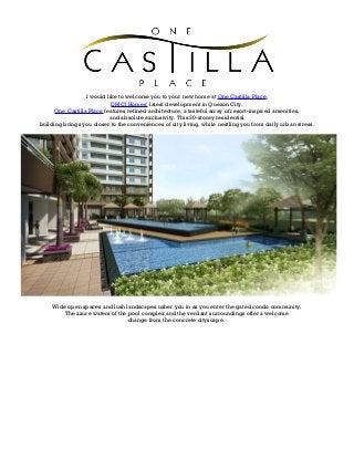 I would like to welcome you to your new home at One Castilla Place,
DMCI Homes’ latest development in Quezon City.
One Castilla Place features refined architecture, a tasteful array of resort-inspired amenities,
and absolute exclusivity. This 30-storey residential
building brings you closer to the conveniences of city living, while nestling you from daily urban stress.
Wide open spaces and lush landscapes usher you in as you enter the gated condo community.
The azure waters of the pool complex and the verdant surroundings offer a welcome
change from the concrete cityscape.
 