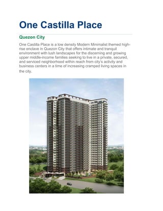 One Castilla Place
Quezon City
One Castilla Place is a low density Modern Minimalist themed high-
rise enclave in Quezon City that offers intimate and tranquil
environment with lush landscapes for the discerning and growing
upper middle-income families seeking to live in a private, secured,
and serviced neighborhood within reach from city’s activity and
business centers in a time of increasing cramped living spaces in
the city.
 