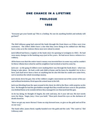 ONE CHANCE IN A LIFETIME
PROLOGUE
1868
“Everyone get your hands up! This is a holdup. No one do anything foolish and nobody will
get hurt!”
The Kid Calloway gang had entered the bank through the front doors as if they were true
customers. The tellers didn’t have a clue that they were fixing to be robbed nor did they
have a clue as to the violence these men were about to entail.
Jack Gifford had been a regular at the bank since its opening in Lexington in 1863. He had
seen many changes in the banking ways just in five years. He had never been a witness to a
robbery.
All he knew was that the entire town’s money was invested here in some way and he couldn’t
let these villains have what he and his neighbors had worked so hard to come by.
Jack saw - as the gang of robbers were making their way through the bank doors - what was
fixing to take place. He had a wife and child at home and he knew he shouldn’t try to be a
hero. Jack had never been a hero at anything but he also felt that he could save some lives,
not to mention the whole townships money.
Jack slowly drew his gun. One of the robbers caught a movement out of the corner of his eye
and without hesitation, fired upon the armed man to his left.
Jack was bleeding from the open wound in his chest, he slid to the floor, with surprise on his
face. He thought he had the gun hidden enough that they would not have seen it. His position
was behind them so he wondered how they managed to see that Jack had the gun.
As he lay dying, he thought of Angela, his wife and Joey, his 4 year old son. His last words
were for them, “Angie, Joey, I love you both.” Then jack closed his eyes as the darkness of
death closed in.
“Have we got any more Heroes? Come on step forward now, or give us the gold and we’ll be
on our way.”
The bank teller, James Reed, rapidly handed over the gold and the cash. “The vault to,” Kid
Calloway said.
 