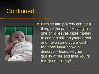 Continued… Famine and poverty can be a thing of the past!! Having just one child leaves more money to concentrate on your career and have some spare cash for those luxuries we all deserve – increase your quality of life and take you’re family on holiday! 