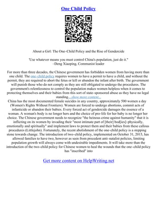 One Child Policy
About a Girl: The One–Child Policy and the Rise of Gendercide
'Use whatever means you must control China's population, just do it."
–Deng Xiaoping, Communist leader
For more than three decades, the Chinese government has forbidden women from having more than
one child. The one–child policy requires women to have a permit to have a child, and without the
permit, they are required to abort the fetus or kill or abandon the infant after birth. The government
will punish those who do not comply as they are still obligated to undergo the procedures. The
government's relentlessness to control the population makes women helpless when it comes to
protecting themselves and their babies from this sort of state–sponsored abuse as they have no legal
standing....show more content...
China has the most documented female suicides in any country, approximately 500 women a day
(Women's Rights Without Frontiers). Women are forced to undergo abortions, commit acts of
infanticide or abandon their babies. Every forced act of gendercide damages the essence of a
woman. A woman's body is no longer hers and the choice of pro–life for her baby is no longer her
choice. The Chinese government needs to recognize "the heinous crime against humanity" that it is
inflicting on its women by invading their "most intimate part of [their] bod[ies]–physically,
emotionally and spiritually" and implement laws to protect them and their babies from these callous
procedures (Littlejohn). Fortunately, the recent abolishment of the one–child policy is a stepping
stone towards change. The introduction of two–child policy, implemented on October 31, 2015, has
allowed families to have two, however as seen from precedent anti–natalist policies, limiting
population growth will always come with undesirable impediments. It will take more than the
introduction of the two–child policy for Chinese women to heal the wounds that the one–child policy
has "inscribed" into
Get more content on HelpWriting.net
 
