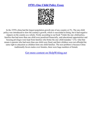 1970's One Child Policy Essay
In the 1970's china had the largest population growth rate of any country at 3%. The one child
policy was introduced to slow the country's growth, which is succeeded in doing, but it had negative
impacts on the country as a whole. Firstly according to our book "Under the one–child policy,
families that had more than one child were penalized financially, and educational opportunities and
housing privileges were kept from families who broke the one–child mandate." (72). what that
means is parents who had more than one child were fined, and their children were not afforded the
same right to education as children form one child families. The next problem is because China
traditionally favors males over females, there were huge numbers of female
Get more content on HelpWriting.net
 