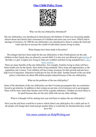 One Child Policy Essay
Why was the one child policy Introduced?
The one child policy was introduced in china because the birthrate of china was increasing rapidly.
Almost about each family had a maximum of 4 children and some case even more. Which lead to
shortage of resources. In 1980 the one child policy was introduced to china to sustain the food and
water and also to increase the wealth of individual citizens living in china.
What changes have been made to the policy?
The changes that have been made for the one child policy is that if both parents are the only
children in their family they are allowed a second child. It is also now not allowed to get abortion if
the baby is a girl. Couples now living in china are wealthier and their living standards have...show
more content...
There are many benefits of the one child policy. For example, Families living in china will have
better health care for the family. Have better living standards. Have many job opportunities, as the
population rate is lower. Your children will have many resources for their growth and also have
high level of education. Education would also be free for the child. Another benefit of the one child
policy is that there are about 400 million people reduced because of the one child policy.
What are the problems of the one child policy?
Some of the drawbacks of the one child policy are that if woman get pregnant they are sometimes
forced to get abortion. In addition to that woman are put into a lot of pressure not to get pregnant.
There will be more males then females and will be a gender imbalance. Children are most likely to
be spoilt because they are the only child with out any other siblings .
What is it thought will be starting next year trial basis to replace the one child policy?
Next year the trail basis would be to remove which china's one child policy for a while and see if
the people will change their mind and get another baby or would they be shocked that they would
have free
Get more content on HelpWriting.net
 