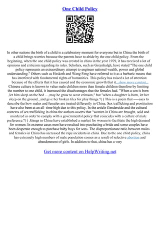 One Child Policy
In other nations the birth of a child is a celebratory moment for everyone but in China the birth of
a child brings worries because the parents have to abide by the one child policy. From the
beginning, when the one child policy was created in china in the year 1979, it has received a lot of
opinions and criticism regarding its rules. Scholars, such as Greenhalgh, have stated "The one child
policy represents an extraordinary attempt to engineer national wealth, power and global
understanding." Others such as Hesketh and Wang Feng have referred to it as a barbaric means that
has interfered with fundamental rights of humanities. This policy has raised a lot of attention
because of the effects that it has caused and the economic growth that it...show more content...
Chinese culture is known to value male children more than female children therefore by limiting
the number to one child, it increased the disadvantages that the females had. "When a son is born
,let him sleep on the bed ... ,may he grow to wear crimson," but "when a daughter is born, let her
sleep on the ground...and give her broken tiles for play things."( ) This is a poem that –––uses to
describe the how males and females are treated differently in China. Sex trafficking and prostitution
have also been at an all–time high due to this policy. In the article Gendercide and the cultural
contexts of sex trafficking in china the authors asserts that "women in China are brought, sold and
murdered in order to comply with a governmental policy that coincides with a culture of male
preference."( ) .Gangs in China have established a market for women to facilitate the high demand
for women. In extreme cases men have resulted into purchasing a bride and some couples have
been desperate enough to purchase baby boys for sons. The disproportionate ratio between males
and females in China has increased the rape incidents in china. Due to the one child policy, china
has extremely high numbers of male population comes as a result of selective abortion and
abandonment of girls. In addition to that, china has a very
Get more content on HelpWriting.net
 