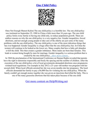 One Child Policy
Ones Not Enough Maneet Kalirai The one child policy is a horrible law. The one child policy
was instituted on September 25, 1980 in China a little more than 34 years ago. The one child
policy limits every family to having one child only, to reduce population growth. There are
endless reasons on why the one child policy is a very negative law. Gender inequalities, forced
abortions, and not enough young people to take care of the elderly are just some of the many
problems with the one child policy. The one child policy is one of the most ridiculous things that
has ever happened. Gender inequality is a huge effect that the one child policy has. In China the
women will continue to be looked as the lower sex. Many couples that have a baby girl abandon
or kill the child. This then creates a gender imbalance. More males are born than females. This
leads to women being bought by men for marriage. Gender inequality is a serious problem that is
created by the one child policy....show more content...
In 1968 the proclamation of the International Conference on Human Rights revealed that parents
have the right to determine responsibly and freely the spacing and the number of children. After the
execution of the one child policy a lot of local governments demanded abortions once pregnancies
violated local regulations. For example in July 2012 a 23–year–old mother was pregnant with her
second child. When local officials arrested her she was seven months into her pregnancy. The local
officials demanded her family to pay a $6,000 fine for violating the one child policy. When the
family couldn't get enough money together she was given an injections that killed the baby. This is
one of the many gruesome abortions that has taken place because of the one child
Get more content on HelpWriting.net
 