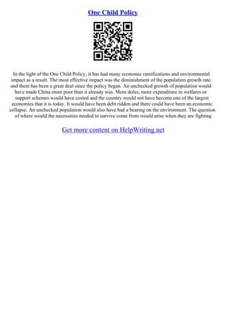 One Child Policy
In the light of the One Child Policy, it has had many economic ramifications and environmental
impact as a result. The most effective impact was the diminishment of the population growth rate
and there has been a great deal since the policy began. An unchecked growth of population would
have made China more poor than it already was. More doles, more expenditure in welfares or
support schemes would have costed and the country would not have become one of the largest
economies that it is today. It would have been debt ridden and there could have been an economic
collapse. An unchecked population would also have had a bearing on the environment. The question
of where would the necessities needed to survive come from would arise when they are fighting
Get more content on HelpWriting.net
 