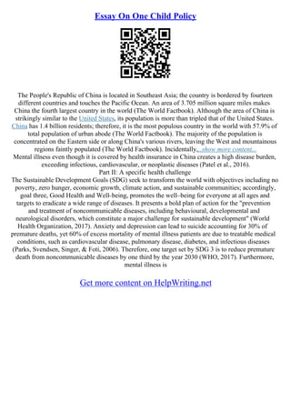 Essay On One Child Policy
The People's Republic of China is located in Southeast Asia; the country is bordered by fourteen
different countries and touches the Pacific Ocean. An area of 3.705 million square miles makes
China the fourth largest country in the world (The World Factbook). Although the area of China is
strikingly similar to the United States, its population is more than tripled that of the United States.
China has 1.4 billion residents; therefore, it is the most populous country in the world with 57.9% of
total population of urban abode (The World Factbook). The majority of the population is
concentrated on the Eastern side or along China's various rivers, leaving the West and mountainous
regions faintly populated (The World Factbook). Incidentally,...show more content...
Mental illness even though it is covered by health insurance in China creates a high disease burden,
exceeding infectious, cardiovascular, or neoplastic diseases (Patel et al., 2016).
Part II: A specific health challenge
The Sustainable Development Goals (SDG) seek to transform the world with objectives including no
poverty, zero hunger, economic growth, climate action, and sustainable communities; accordingly,
goal three, Good Health and Well–being, promotes the well–being for everyone at all ages and
targets to eradicate a wide range of diseases. It presents a bold plan of action for the "prevention
and treatment of noncommunicable diseases, including behavioural, developmental and
neurological disorders, which constitute a major challenge for sustainable development" (World
Health Organization, 2017). Anxiety and depression can lead to suicide accounting for 30% of
premature deaths, yet 60% of excess mortality of mental illness patients are due to treatable medical
conditions, such as cardiovascular disease, pulmonary disease, diabetes, and infectious diseases
(Parks, Svendsen, Singer, & Foti, 2006). Therefore, one target set by SDG 3 is to reduce premature
death from noncommunicable diseases by one third by the year 2030 (WHO, 2017). Furthermore,
mental illness is
Get more content on HelpWriting.net
 