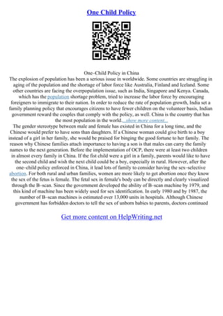 One Child Policy
One–Child Policy in China
The explosion of population has been a serious issue in worldwide. Some countries are struggling in
aging of the population and the shortage of labor force like Australia, Finland and Iceland. Some
other countries are facing the overpopulation issue, such as India, Singapore and Kenya. Canada,
which has the population shortage problem, tried to increase the labor force by encouraging
foreigners to immigrate to their nation. In order to reduce the rate of population growth, India set a
family planning policy that encourages citizens to have fewer children on the volunteer basis, Indian
government reward the couples that comply with the policy, as well. China is the country that has
the most population in the world....show more content...
The gender stereotype between male and female has existed in China for a long time, and the
Chinese would prefer to have sons than daughters. If a Chinese woman could give birth to a boy
instead of a girl in her family, she would be praised for binging the good fortune to her family. The
reason why Chinese families attach importance to having a son is that males can carry the family
names to the next generation. Before the implementation of OCP, there were at least two children
in almost every family in China. If the fist child were a girl in a family, parents would like to have
the second child and wish the next child could be a boy, especially in rural. However, after the
one–child policy enforced in China, it lead lots of family to consider having the sex–selective
abortion. For both rural and urban families, women are more likely to get abortion once they know
the sex of the fetus is female. The fetal sex in female's body can be directly and clearly visualized
through the B–scan. Since the government developed the ability of B–scan machine by 1979, and
this kind of machine has been widely used for sex identification. In early 1980 and by 1987, the
number of B–scan machines is estimated over 13,000 units in hospitals. Although Chinese
government has forbidden doctors to tell the sex of unborn babies to parents, doctors continued
Get more content on HelpWriting.net
 