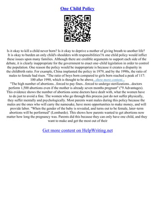 One Child Policy
Is it okay to kill a child never born? Is it okay to deprive a mother of giving breath to another life?
It is okay to burden an only child's shoulders with responsibilities?A one child policy would inflict
these issues upon many families. Although there are credible arguments to support each side of the
debate, it is clearly inappropriate for the government to enact one–child legislation in order to control
the population. One reason the policy would be inappropriate is because it creates a disparity in
the childbirth ratio. For example, China implanted the policy in 1979, and by the 1990s, the ratio of
males to female had risen. "The ratio of boys born compared to girls born reached a peak of 117:
100 after 1990, which is thought to be above...show more content...
"The high number of abortions...forced to pay fines...forced to undergo sterilizations...doctors
perform 1,500 abortions even if the mother is already seven months pregnant" ("9 Advantages).
This evidence shows the number of abortions some doctors have dealt with, what the women have
to do just to avoid a fine. The women who go through this process just do not suffer physically,
they suffer mentally and psychologically. Most parents want males during this policy because the
males are the ones who will carry the namesake, have more opportunities to make money, and will
provide labor. "When the gender of the baby is revealed, and turns out to be female, later–term
abortions will be performed" (Lombardo). This shows how parents wanted to get abortions now
matter how long the pregnancy was. Parents did this because they can only have one child, and they
want to make and get the most out of their
Get more content on HelpWriting.net
 