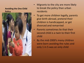Avoiding the One Child PolicyMigrants to the city are more likely to break the policy than urban residentsTo get more children legally, parents give birth abroad, pretend their children is handicapped, or get divorced and remarriedParents sometimes lie that their second child is a twin to their first child By the mid-2000’s many children were born avoiding the rules and only 1 in 5 was an only child