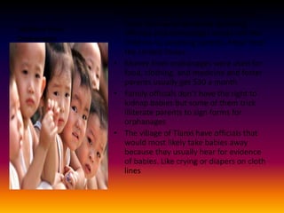  Children from OrphanagesSome children who are in orphanages were took away by family planning officials and orphanages would sell the children to adopting parents. Most from the United States.Money from orphanages were used for food, clothing, and medicine and foster parents usually get $30 a monthFamily officials don’t have the right to kidnap babies but some of them trick illiterate parents to sign forms for orphanagesThe village of Tianxi have officials that would most likely take babies away because they usually hear for evidence of babies. Like crying or diapers on cloth lines