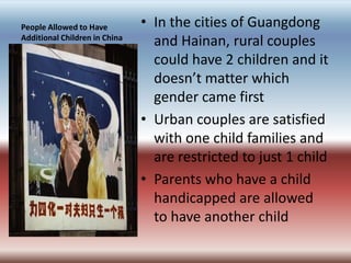People Allowed to Have Additional Children in ChinaIn the cities of Guangdong and Hainan, rural couples could have 2 children and it doesn’t matter which gender came firstUrban couples are satisfied with one child families and are restricted to just 1 childParents who have a child handicapped are allowed to have another child