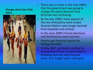 Changes about One Child PolicyThere was a rumor in the mid 1980’s that the government was going to change the policy because they birthrate was increasingBy the late 1990’s most aspects of the one child policy were ended. Second children were longer banned from hospitals and schoolsIn the early 2000’s forced abortions and sterilizations were bannedParents get financial awards for having one childIn May 2007, protesters protest for having heavy fines on extra children. Buildings and cars were burned down and, fought police with guns