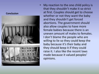 ConclusionMy reaction to the one child policy is that they shouldn’t make it so strict at first. Couples should get to choose whether or not they want the baby and they shouldn’t get forced abortions. The government should also allow couples to have more female babies because there is an uneven amount of males to females. I don’t blame the people who are willing to lie so they could keep the baby because it’s their baby and they should keep it if they could raise it. I also like the recent laws made because it valued peoples’ opinions.