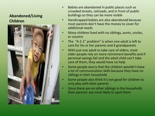 Abandoned/Living ChildrenBabies are abandoned in public places such as crowded streets, railroads, and in front of public buildings so they can be more visibleHandicapped babies are also abandoned because most parents don’t have the money to cover for additional needsMany children lived with no siblings, aunts, uncles, or cousinsThe  “4-2-1” problem” is when one adult is left to care for his or her parents and 4 grandparentsWith just one adult to take care of elders, most older people rely on more retirement benefits and if personal savings fail and the adult child can’t take care of them, they would have no helpSome people worry that the children wouldn’t have a lot of communication skills because they have no siblings in their householdSome people also think it’s not good for children to only play with their parentsSince there are no other siblings in the household, their parents’ are most likely to spoil them