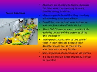 Forced AbortionsAbortions are shocking to families because the  laws were more relaxing for many families having 2 children.Many couples believed that they could pay a fine to keep their second babyEven if the parents don’t want to have an abortion, it was the officials’ choiceAbout 500 Chinese women commit suicide each day because of the pressures of the one-child policyMany parents want a son to take care of them in their early age because their daughter moves out, so most of the abortions were among femalesSome injections of abortions can kill womenIf a couple have an illegal pregnancy, it must be canceled