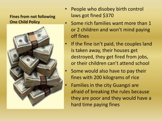 Fines from not following One Child PolicyPeople who disobey birth control laws got fined $370Some rich families want more than 1 or 2 children and won’t mind paying off finesIf the fine isn’t paid, the couples land is taken away, their houses get destroyed, they get fired from jobs, or their children can’t attend schoolSome would also have to pay their fines with 200 kilograms of riceFamilies in the city Guangzi are afraid of breaking the rules because they are poor and they would have a hard time paying fines