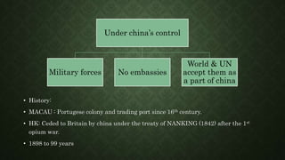 • History:
• MACAU : Portugese colony and trading port since 16th century.
• HK: Ceded to Britain by china under the treaty of NANKING (1842) after the 1st
opium war.
• 1898 to 99 years
Under china’s control
Military forces No embassies
World & UN
accept them as
a part of china
 