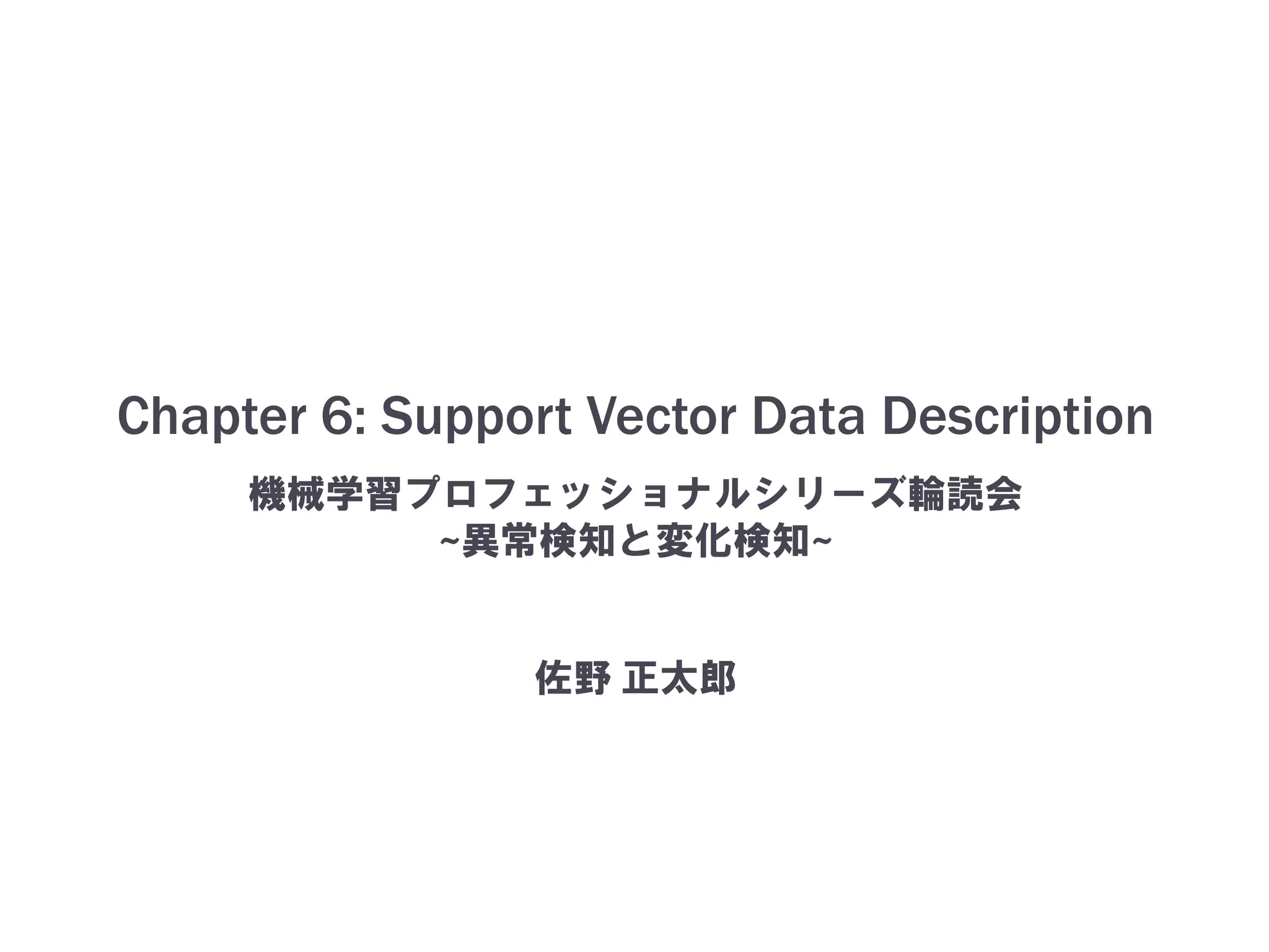 Chapter 6: Support Vector Data Description
機械学習プロフェッショナルシリーズ輪読会
~異常検知と変化検知~
佐野 正太郎
 