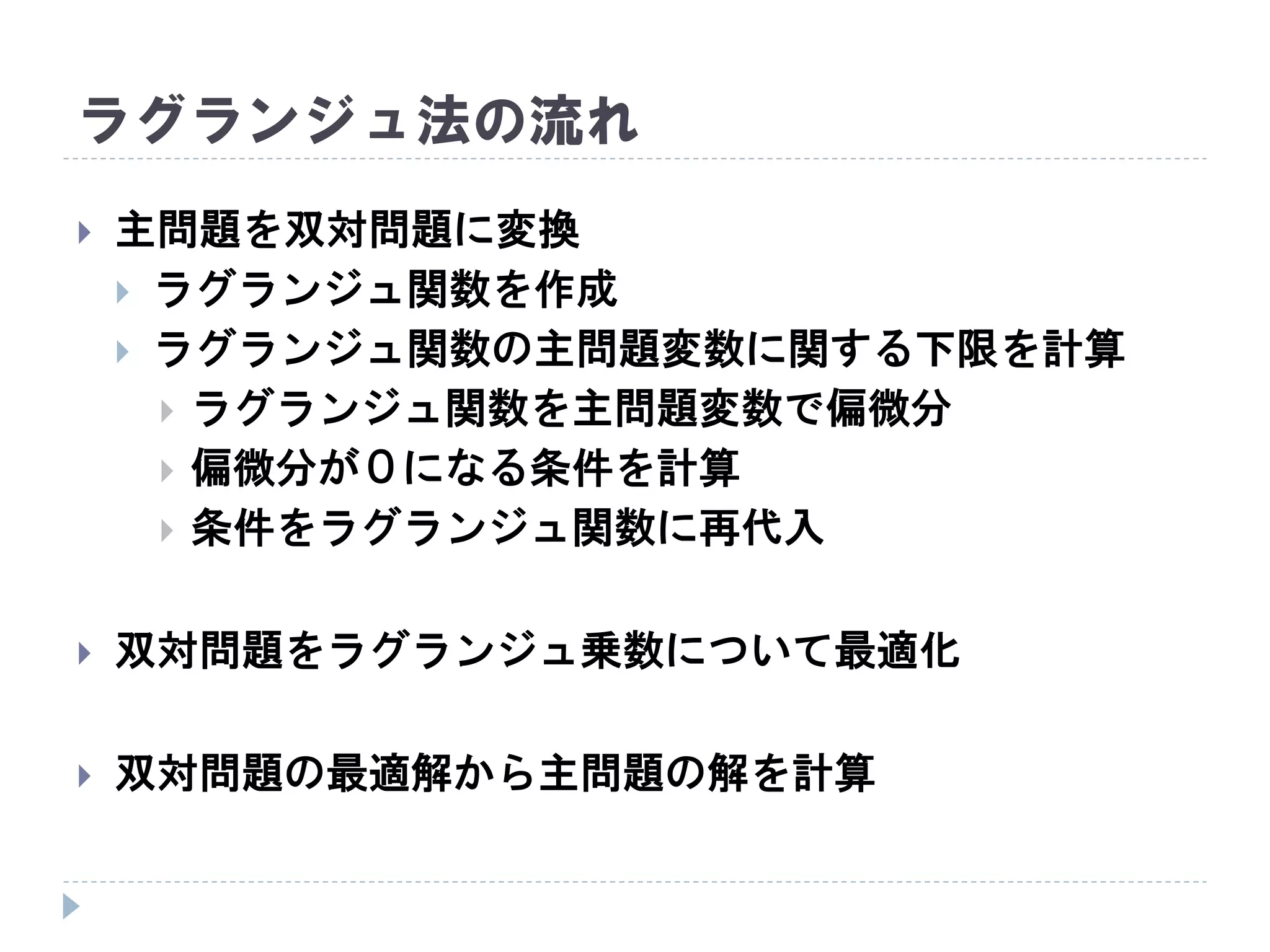 ラグランジュ法の流れ
 主問題を双対問題に変換
 ラグランジュ関数を作成
 ラグランジュ関数の主問題変数に関する下限を計算
 ラグランジュ関数を主問題変数で偏微分
 偏微分が０になる条件を計算
 条件をラグランジュ関数に再代入
 双対問題をラグランジュ乗数について最適化
 双対問題の最適解から主問題の解を計算
 