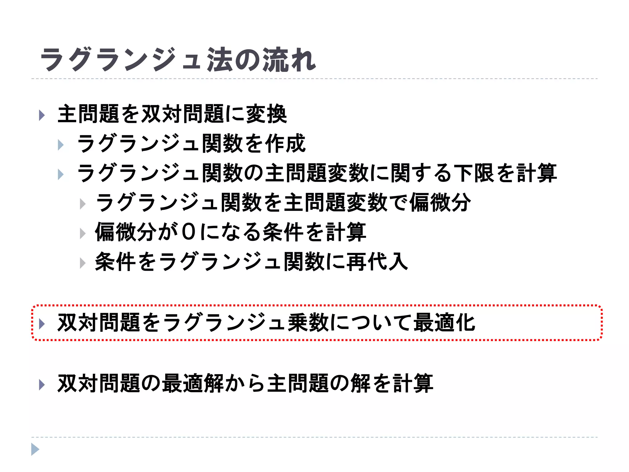 ラグランジュ法の流れ
 主問題を双対問題に変換
 ラグランジュ関数を作成
 ラグランジュ関数の主問題変数に関する下限を計算
 ラグランジュ関数を主問題変数で偏微分
 偏微分が０になる条件を計算
 条件をラグランジュ関数に再代入
 双対問題をラグランジュ乗数について最適化
 双対問題の最適解から主問題の解を計算
 