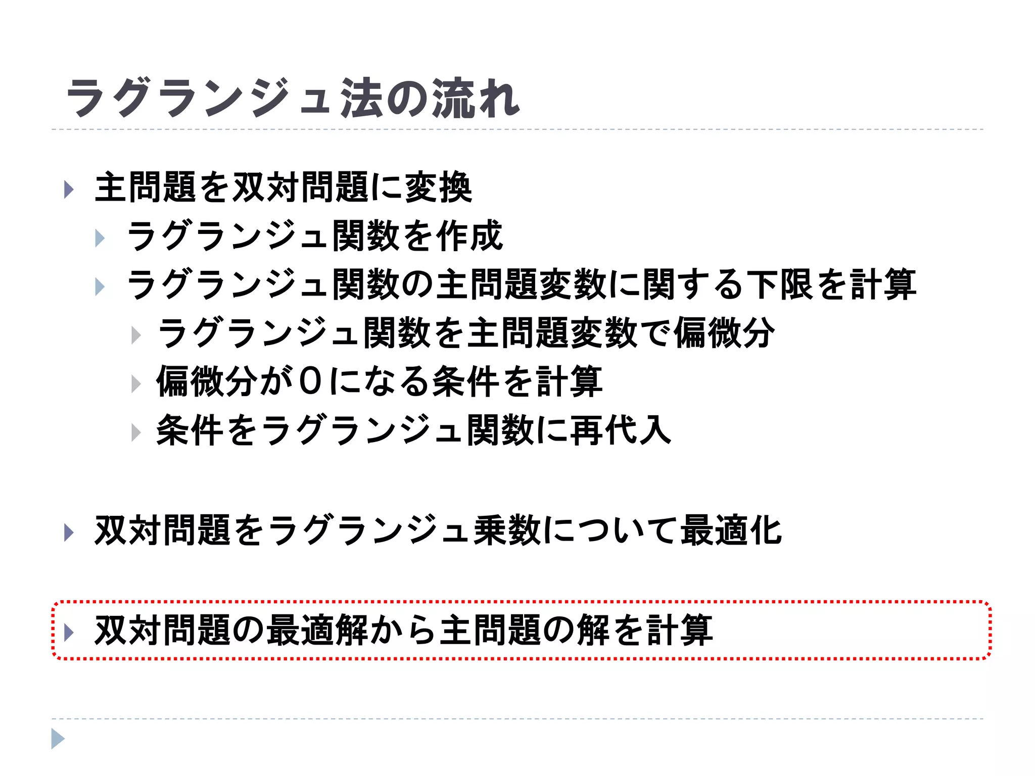 ラグランジュ法の流れ
 主問題を双対問題に変換
 ラグランジュ関数を作成
 ラグランジュ関数の主問題変数に関する下限を計算
 ラグランジュ関数を主問題変数で偏微分
 偏微分が０になる条件を計算
 条件をラグランジュ関数に再代入
 双対問題をラグランジュ乗数について最適化
 双対問題の最適解から主問題の解を計算
 