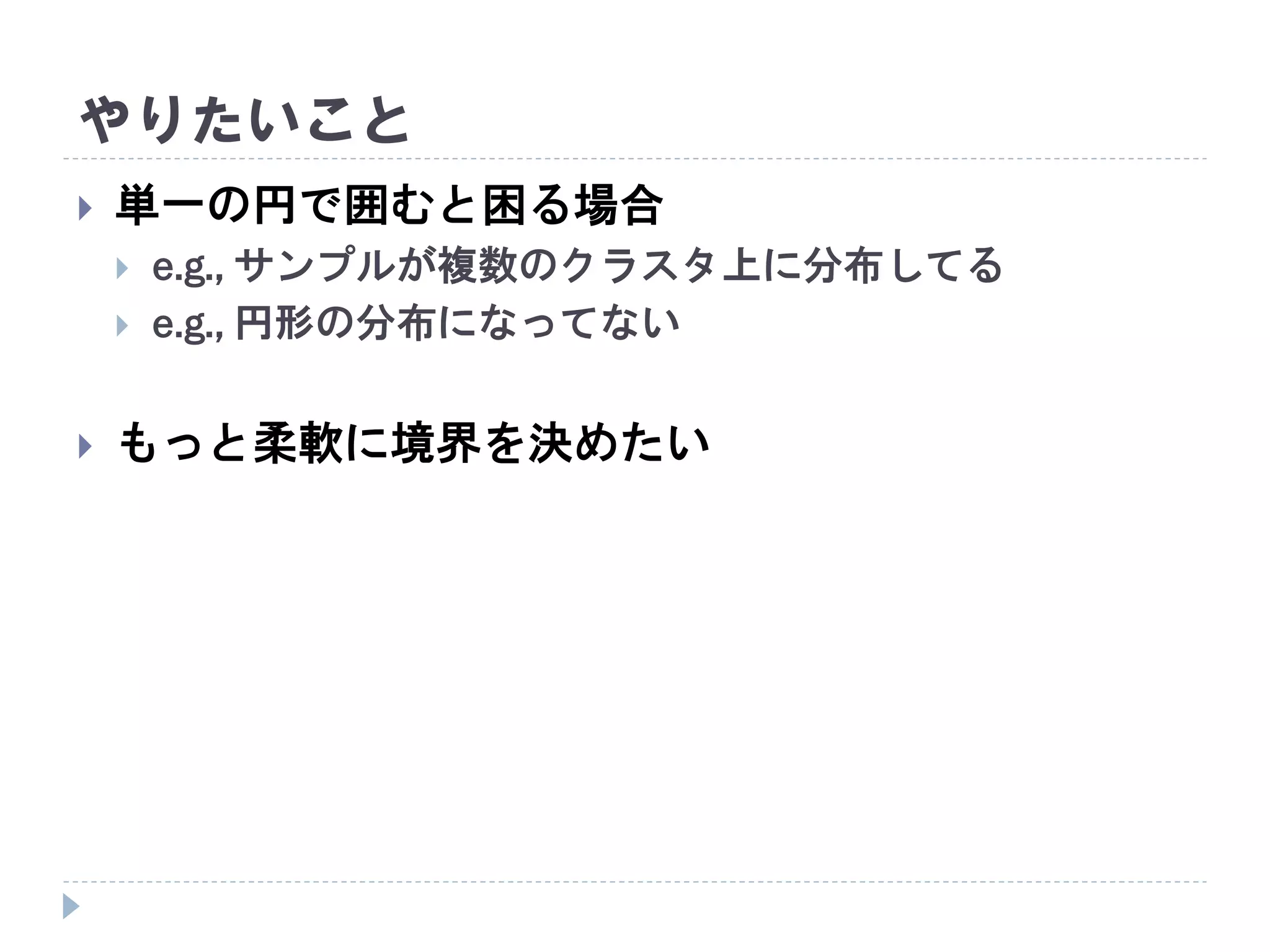 やりたいこと
 単一の円で囲むと困る場合
 e.g., サンプルが複数のクラスタ上に分布してる
 e.g., 円形の分布になってない
 もっと柔軟に境界を決めたい
 