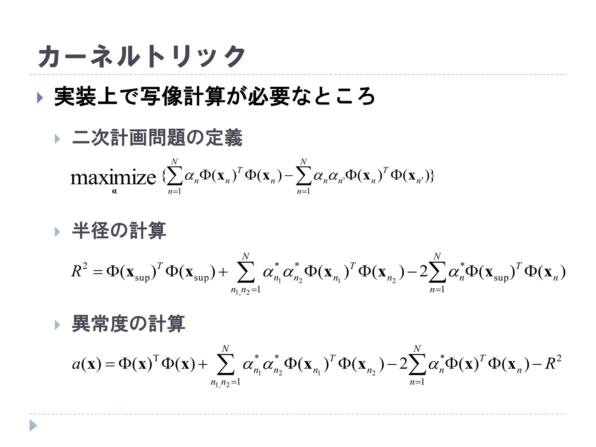 カーネルトリック
 実装上で写像計算が必要なところ
 二次計画問題の定義
 半径の計算
 異常度の計算
})()()()({
1
''
1
maximize  

N
n
n
T
nnn
N
n
n
T
nn xxxx
α

  

N
nn
N
n
n
T
nn
T
nnn
T
R
1 1
sup
***
supsup
2
2,1
2121
)()(2)()()()( xxxxxx 
  

N
nn
N
n
n
T
nn
T
nnn Ra
1
2
1
***T
2,1
2121
)()(2)()()()()( xxxxxxx 
 