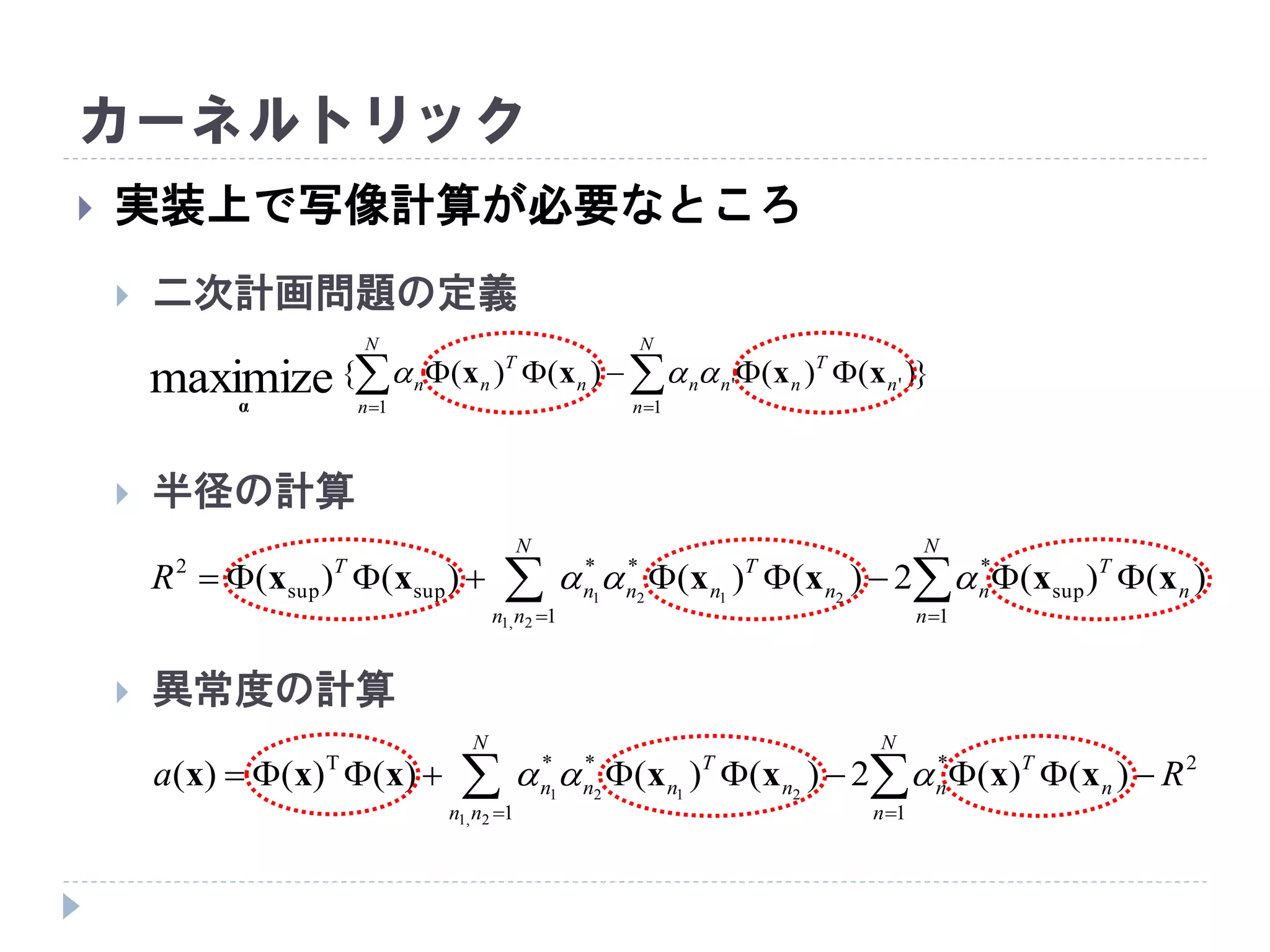カーネルトリック
 実装上で写像計算が必要なところ
 二次計画問題の定義
 半径の計算
 異常度の計算
})()()()({
1
''
1
maximize  

N
n
n
T
nnn
N
n
n
T
nn xxxx
α

  

N
nn
N
n
n
T
nn
T
nnn
T
R
1 1
sup
***
supsup
2
2,1
2121
)()(2)()()()( xxxxxx 
  

N
nn
N
n
n
T
nn
T
nnn Ra
1
2
1
***T
2,1
2121
)()(2)()()()()( xxxxxxx 
 