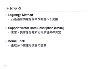 トピック
 Lagrange Method
 凸最適化問題を簡単な問題へと変換
 Support Vector Data Description (SVDD)
 正常・異常を分離する円形境界の決定
 Kernel Trick
 柔軟かつ高速な境界の計算
 